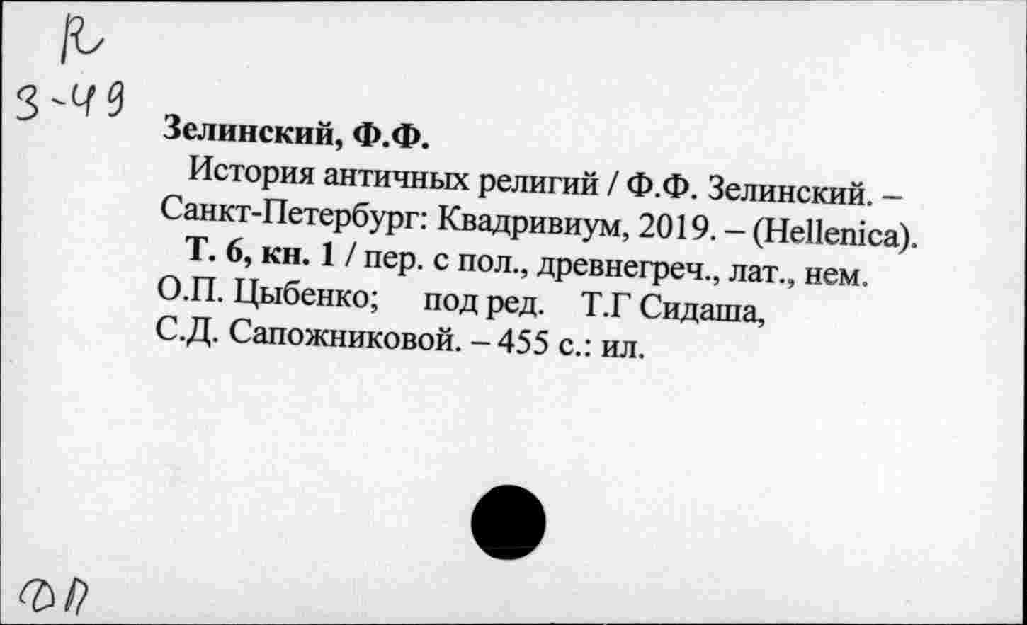 ﻿Зелинский, Ф.Ф.
История античных религий / Ф.Ф. Зелинский. -Санкт-Петербург: Квадривиум, 2019. - (НеПешса).
Т. 6, кн. 1 / пер. с пол., древнегреч., лат., нем.
О.П. Цыбенко; под ред. Т.Г Сидаша, С.Д. Сапожниковой. -455 с.: ил.